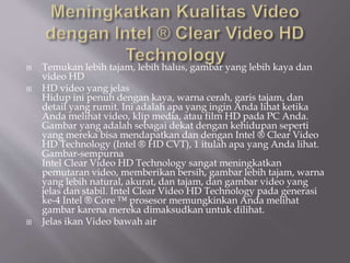  Temukan lebih tajam, lebih halus, gambar yang lebih kaya dan
video HD
 HD video yang jelas
Hidup ini penuh dengan kaya, warna cerah, garis tajam, dan
detail yang rumit. Ini adalah apa yang ingin Anda lihat ketika
Anda melihat video, klip media, atau film HD pada PC Anda.
Gambar yang adalah sebagai dekat dengan kehidupan seperti
yang mereka bisa mendapatkan dan dengan Intel ® Clear Video
HD Technology (Intel ® HD CVT), 1 itulah apa yang Anda lihat.
Gambar-sempurna
Intel Clear Video HD Technology sangat meningkatkan
pemutaran video, memberikan bersih, gambar lebih tajam, warna
yang lebih natural, akurat, dan tajam, dan gambar video yang
jelas dan stabil. Intel Clear Video HD Technology pada generasi
ke-4 Intel ® Core ™ prosesor memungkinkan Anda melihat
gambar karena mereka dimaksudkan untuk dilihat.
 Jelas ikan Video bawah air
 