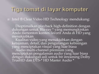  Intel ® Clear Video HD Technology mendukung:
Dioptimalkan playback high-definition dengan
dukungan untuk Blu-ray * yang memungkinkan
Anda menonton konten favorit Anda di HD yang
menakjubkan
Kualitas video yang menakjubkan dengan
ketajaman, detail, dan pengurangan kebisingan
yang menciptakan visual yang luar biasa
Audio multi-channel premium yang
menciptakan pengalaman audio yang luar biasa
dengan dukungan asli untuk bit streaming Dolby
TrueHD dan DTS-* HD Master Audio *
 