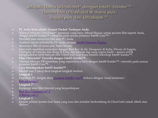  PC Anda Kini adalah Tempat Duduk Terdepan Anda
 Nikmati hiburan UltraViolet*1 premium yang baru, dibuat khusus untuk pecinta film seperti Anda,
dengan Intel® Insider™—tersedia pada semua prosesor Intel® Core™.2
 Membeli atau menyewa film dari PC Anda
 Arahkan secara nirkabel ke TV Anda dengan Intel® Wireless Display
 Menonton film di mana pun Anda berada
 Intel telah membuat perjanjian dengan Best Buy di AS, Hungama di India, Dixons di Inggris,
Catchplay di Taiwan, dan Ifeng di Cina, dan banyak lagi yang segera hadir—semua untuk
menghadirkan lebih banyak film UltraViolet luar biasa melalui teknologi Intel® Insider™.
 Film Ultraviolet* Tersedia dengan Intel® Insider™
 Nikmati hiburan HD premium yang sepenuhnya baru dengan Intel® Insider™—tersedia pada semua
prosesor Intel® Core™.
 Cara Mendapatkan Intel® Insider™
 Mudah saja. Cukup ikuti langkah-langkah berikut.
 Langkah 1
 Dapatkan PC dengan daya prosesor Intel® Core™ terbaru dengan visual tertanam.3
 Beli sekarang >
 Langkah 2
 Kunjungi situs film Internet yang berpartisipasi.
 Best Buy CinemaNow* >
 WBshop.com >
 Langkah 3
 Jelajahi pilihan konten luar biasa yang luas dan semakin berkembang di UltraViolet untuk dibeli atau
disewa.
 