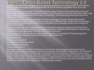  Intel® Turbo Boost Technology 2.01 secara otomatis membuat core bekerja lebih cepat daripada
frekuensi operasi tetapan apabila dioperasikan di bawah batasan spesifikasi daya, arus, dan
temperatur.
 Intel Turbo Boost Technology 2.0 diaktifkan ketika Sistem Operasi (OS) memerlukan frekuensi
lebih tinggi daripada frekuensi prosesor tetapan. Apakah prosesor masuk ke dan lama waktu yang
diperlukan prosesor pada Intel Turbo Boost Technology 2.0 bergantung pada beban kerja dan
lingkungan operasi.
 Frekuensi turbo maksimal menunjukkan frekuensi tertinggi yang bisa dicapai bila kondisi
memungkinkan prosesor untuk masuk ke mode turbo. Frekuensi Intel Turbo Boost Technology
berbeda-beda tergantung dari beban kerja, perangkat keras, perangkat lunak, dan konfigurasi
keseluruhan sistem.
 Karena karakteristik daya yang berbeda-beda, beberapa komponen dengan Intel Turbo Boost
Technology 2.0 mungkin tidak mencapai frekuensi turbo maksimal saat memproses beban kerja
yang berat dan menggunakan beberapa core secara bersamaan.
 Ketersediaan dan frekuensi di atas status Intel Turbo Boost Technology 2.0 bergantung pada
sejumlah faktor, termasuk namun tidak terbatas pada berikut ini:
 Jenis beban kerja
 Jumlah core yang aktif
 Perkiraan konsumsi arus listrik
 Perkiraan konsumsi daya
 Temperatur prosesor
 Jika prosesor beroperasi di bawah batasan ini dan beban kerja pengguna menuntut kinerja
tambahan, maka frekuensi prosesor akan secara dinamis ditingkatkan hingga batas atas frekuensi
tercapai. Intel Turbo Boost Technology 2.0 memiliki beberapa algoritma yang beroperasi secara
paralel untuk mengelola arus, daya, dan temperatur untuk memaksimalkan frekuensi dan efisiensi
energi. Catatan: Intel Turbo Boost Technology 2.0 memungkinkan prosesor untuk beroperasi pada
level daya yang lebih tinggi daripada konfigurasi TDP-nya dan daya yang telah ditetapkan dalam
lembar data untuk durasi singkat guna memaksimalkan kinerja.
 