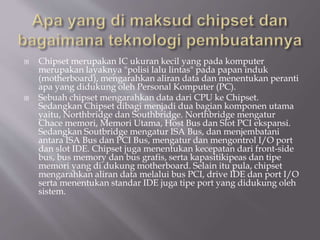  Chipset merupakan IC ukuran kecil yang pada komputer
merupakan layaknya "polisi lalu lintas" pada papan induk
(motherboard), mengarahkan aliran data dan menentukan peranti
apa yang didukung oleh Personal Komputer (PC).
 Sebuah chipset mengarahkan data dari CPU ke Chipset.
Sedangkan Chipset dibagi menjadi dua bagian komponen utama
yaitu, Northbridge dan Southbridge. Northbridge mengatur
Chace memori, Memori Utama, Host Bus dan Slot PCI ekspansi.
Sedangkan Soutbridge mengatur ISA Bus, dan menjembatani
antara ISA Bus dan PCI Bus, mengatur dan mengontrol I/O port
dan slot IDE. Chipset juga menentukan kecepatan dari front-side
bus, bus memory dan bus grafis, serta kapasitikipeas dan tipe
memori yang di dukung motherboard. Selain itu pula, chipset
mengarahkan aliran data melalui bus PCI, drive IDE dan port I/O
serta menentukan standar IDE juga tipe port yang didukung oleh
sistem.
 