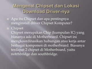  Apa itu Chipset dan apa pentingnya
menginstall driver Chipset Komputer?
 Chipset
Chipset merupakan Chip (kumpulan IC) yang
biasanya ada di Motherboard. Chipset ini
mengkoordinasikan hubungan atau kerja antar
berbagai komponen di motherboard. Biasanya
terdapat 2 chipset di Motherboard, yaitu
notrhbridge dan southbridge.
 