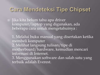  Jika kita belum tahu apa driver
komputer/laptop yang digunakan, ada
beberapa cara untuk mengetahuinya :
1. Melalui buku manual yang disertakan ketika
membeli komputer
2. Melihat langsung tulisan/tipe di
motherboard/hardware, kemudian mencari
informasi di Internet.
3. Menggunakan software dan salah satu yang
terbaik adalah Everest.
 