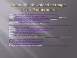  ABIT : http://www.abit.com.tw/page/en/download/download_driver.php
 ASRock : http://www.asrock.com/support/download.asp
 ASUS : http://support.asus.com/download/download.aspx?SLanguage=en-us BIOSTAR :
http://www.biostar.com.tw/app/en-us/support/download.php Chaintech :
http://www.chaintech.com.tw/a40_downloads.php
 DFI LANParty : http://us.dfi.com.tw/portal/CM/cmdownload
 ECS (Elitegroup Computer Systems, sebelumnya PCChips):
http://www.ecs.com.tw/ECSWebSite/Downloads/Category_Download.aspx?MenuID=6&LanID=0
 EPoX : http://www.epox.com/
 FoxConn : http://www.foxconnchannel.com/support/downloads.aspx
 Gigabyte : http://www.gigabyte.com.tw/Support/Default.aspx
 Intel : http://downloadcenter.intel.com/
 Jetway : http://www.jetway.com.tw/jw/download.asp
 IWill : http://www.flextronics.com/iwill/product_adns.asp
 MSI (Micro-Star International) : Halaman Utama website : http://www.msi.com. Lokasi download
driver :
http://asia.msi.com/index.php?func=downloadindex
http://www.msi.com/index.php?func=downloadindex
http://eu.msi.com/index.php?func=downloadindex
 Next : http://www.next-board.com/drivers.php
 PCChips, lihat download vendor ECS diatas AOpen : http://global.aopen.com/download.aspx
 