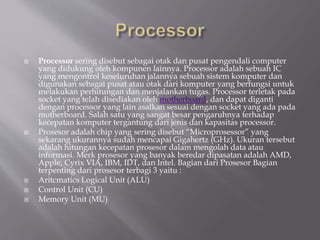  Processor sering disebut sebagai otak dan pusat pengendali computer
yang didukung oleh kompunen lainnya. Processor adalah sebuah IC
yang mengontrol keseluruhan jalannya sebuah sistem komputer dan
digunakan sebagai pusat atau otak dari komputer yang berfungsi untuk
melakukan perhitungan dan menjalankan tugas. Processor terletak pada
socket yang telah disediakan oleh motherboard, dan dapat diganti
dengan processor yang lain asalkan sesuai dengan socket yang ada pada
motherboard. Salah satu yang sangat besar pengaruhnya terhadap
kecepatan komputer tergantung dari jenis dan kapasitas processor.
 Prosesor adalah chip yang sering disebut “Microprosessor” yang
sekarang ukurannya sudah mencapai Gigahertz (GHz). Ukuran tersebut
adalah hitungan kecepatan prosesor dalam mengolah data atau
informasi. Merk prosesor yang banyak beredar dipasatan adalah AMD,
Apple, Cyrix VIA, IBM, IDT, dan Intel. Bagian dari Prosesor Bagian
terpenting dari prosesor terbagi 3 yaitu :
 Aritcmatics Logical Unit (ALU)
 Control Unit (CU)
 Memory Unit (MU)
 