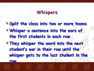Whispers Split the class into two or more teams Whisper a sentence into the ears of the first students in each row They whisper the word into the next student’s ear in their row until the whisper gets to the last student in the row 