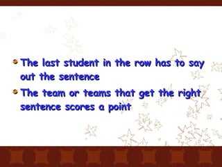 The last student in the row has to say out the sentence The team or teams that get the right sentence scores a point 