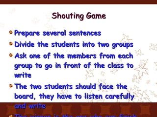 Shouting Game Prepare several sentences Divide the students into two groups Ask one of the members from each group to go in front of the class to write The two students should face the board, they have to listen carefully and write The winner is the one who can finish first 