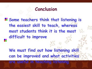 Conclusion Some teachers think that listening is the easiest skill to teach, whereas most students think it is the most difficult to improve We must find out how listening skill can be improved and what activities are useful in teaching listening 