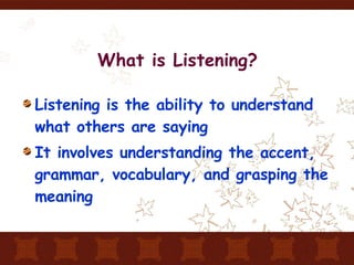 What is Listening? Listening is the ability to understand what others are saying It involves understanding the accent, grammar, vocabulary, and grasping the meaning 