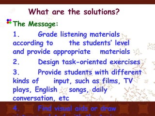 What are the solutions? The Message: 1.  Grade listening materials according to  the students’ level and provide appropriate  materials 2.  Design task-oriented exercises 3.  Provide students with different kinds of  input, such as films, TV plays, English  songs, daily conversation, etc 4.  Find visual aids or draw pictures related  with the topic 