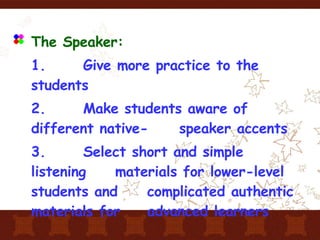 The Speaker: 1.  Give more practice to the students 2.  Make students aware of different native- speaker accents 3.  Select short and simple listening  materials for lower-level students and  complicated authentic materials for  advanced learners 