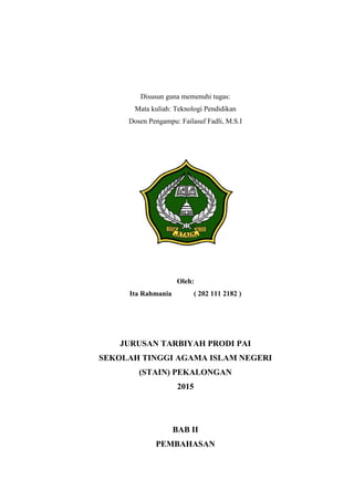 Disusun guna memenuhi tugas:
Mata kuliah: Teknologi Pendidikan
Dosen Pengampu: Failasuf Fadli, M.S.I
Disusun Oleh:
ITA RAHMANIA ( 202 111 2182 )
Oleh:
Ita Rahmania ( 202 111 2182 )
JURUSAN TARBIYAH PRODI PAI
SEKOLAH TINGGI AGAMA ISLAM NEGERI
(STAIN) PEKALONGAN
2015
BAB II
PEMBAHASAN
 