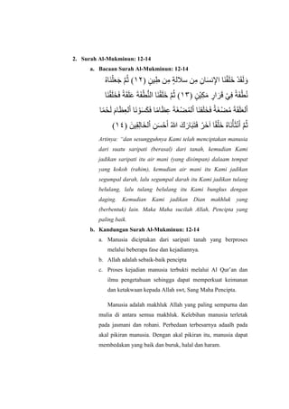 2. Surah Al-Mukminun: 12-14
a. Bacaan Surah Al-Mukminun: 12-14
( ٍ‫في‬ِ‫ط‬ ‫ي‬ِ‫ه‬ ٍ‫ت‬‫سلل‬ ‫ي‬ِ‫ه‬ ِ‫اى‬َ‫س‬ًِ‫لإل‬ ‫َا‬ٌْ‫ق‬َ‫ل‬ََ ْ‫د‬َ‫ق‬َ‫ل‬ َ‫و‬٢١ُ‫ث‬ )َّ‫ن‬َََ‫ع‬ْ‫ل‬ٌَ‫ا‬ٍُ
( ٍ‫ْي‬‫ف‬ََِ‫ه‬ ٍ‫لر‬ َ‫ر‬َ‫ق‬ ْ ِِ ‫ت‬ََْ‫ط‬ًُ٢١ٌُّ‫لل‬ ‫َا‬ٌْ‫ق‬َ‫ل‬ََ َّ‫ن‬ُ‫ث‬ )ْ‫ط‬َََ‫ت‬ََِ‫ل‬َ‫ق‬‫ت‬ََِ‫خ‬َ‫ل‬ْ‫ق‬ٌَ‫ا‬
ْ‫ل‬َ‫ع‬‫ل‬َ‫ل‬َ‫ق‬َ‫ت‬ُ‫ه‬ْ‫ض‬َ‫غ‬ْ‫ت‬ََِ‫خ‬َ‫ل‬ٌَ‫ق‬ْ‫ل‬ ‫ا‬ُ‫و‬‫ل‬ْ‫ض‬َ‫غ‬َ‫ت‬َِِ‫ظ‬‫اه‬َِ ‫ا‬َََ‫س‬ْ‫ى‬ًَْ‫ل‬ ‫ا‬ِ‫ع‬‫ل‬َ‫ظ‬َ‫ام‬َ‫ل‬ْ‫ح‬‫و‬‫ا‬
ُ‫ث‬َّ‫ن‬َ‫أ‬ًَْ‫ث‬ْ‫أ‬ًٍَُ‫ا‬ََْ‫ل‬‫ق‬َ‫ل‬ ‫ا‬ََْ‫ر‬ََِ‫ت‬َ‫ب‬َ‫ار‬َ‫ك‬ُ‫للا‬َ‫أ‬ْ‫ح‬َ‫س‬ِ‫ي‬ْ‫ل‬َ‫خ‬‫ل‬ِ‫ل‬‫ا‬ِ‫ق‬َ‫في‬(٢١)
Artinya: “dan sesungguhnya Kami telah menciptakan manusia
dari suatu saripati (berasal) dari tanah, kemudian Kami
jadikan saripati itu air mani (yang disimpan) dalaam tempat
yang kokoh (rahim), kemudian air mani itu Kami jadikan
segumpal darah, lalu segumpal darah itu Kami jadikan tulang
belulang, lalu tulang belulang itu Kami bungkus dengan
daging. Kemudian Kami jadikan Dian makhluk yang
(berbentuk) lain. Maka Maha sucilah Allah, Pencipta yang
paling baik.
b. Kandungan Surah Al-Mukminun: 12-14
a. Manusia diciptakan dari saripati tanah yang berproses
melalui beberapa fase dan kejadiannya.
b. Allah adalah sebaik-baik pencipta
c. Proses kejadian manusia terbukti melalui Al Qur’an dan
ilmu pengetahuan sehingga dapat memperkuat keimanan
dan ketakwaan kepada Allah swt, Sang Maha Pencipta.
Manusia adalah makhluk Allah yang paling sempurna dan
mulia di antara semua makhluk. Kelebihan manusia terletak
pada jasmani dan rohani. Perbedaan terbesarnya adaalh pada
akal pikiran manusia. Dengan akal pikiran itu, manusia dapat
membedakan yang baik dan buruk, halal dan haram.
 