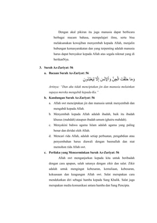 Dengan akal pikiran itu juga manusia dapat berbicara
berbagai macam bahasa, mempelajari ilmu, serta bisa
melaksanakan kewajiban menyembah kepada Allah, menjalin
hubungan kemasyarakatan dan yang terpenting adalah manusia
harus dapat bersyukur kepada Allah atas segala nikmat yang di
berikanNya.
3. Surah Az-Zariyat: 56
a. Bacaan Surah Az-Zariyat: 56
َ‫و‬َ‫ه‬‫ا‬ِ‫ُوى‬‫د‬ُ‫ب‬ْ‫ع‬َ‫ف‬ِ‫ل‬ َّ‫َل‬ِ‫إ‬ َ‫س‬ًْ ِ‫إل‬ْ‫ل‬ َ‫و‬ َّ‫ي‬ ِ‫ج‬ْ‫لل‬ َ‫ت‬ْ‫ق‬َ‫ل‬َ‫ح‬
Artinya: “Dan aku tidak menciptakan jin dan manusia melainkan
supaya mereka mengabdi kepada-Ku.”
b. Kandungan Surah Az-Zariyat: 56
a. Allah swt menciptakan jin dan manusia untuk menyembah dan
mengabdi kepada Allah.
b. Menyembah kepada Allah adalah ibadah, baik itu ibadah
khusus (mahdah) ataupun ibadah umum (ghairu mahdah).
c. Menyakini bahwa agama Islam adalah agama yang paling
benar dan diridai oleh Allah.
d. Mencari rida Allah, adalah setiap perbuatan, pengabdian atau
penyembahan harus diawali dengan basmallah dan niat
memohon rida Allah swt.
c. Perilaku yang Mencerminkan Surah Az-Zariyat: 56
Allah swt menganjurkan kepada kita untuk beribadah
dengan cara apapun, salah satunya dengan zikir dan salat. Zikir
adalah untuk mengingat kebesaran, kemuliaan, kebesaran,
kekuasaan dan keagungan Allah swt. Salat merupakan cara
mendekatkan diri sebagai hamba kepada Sang Khalik. Salat juga
merupakan media komunikasi antara hamba dan Sang Pencipta.
 