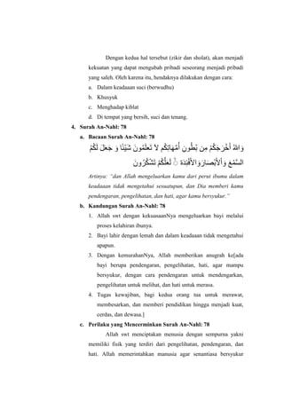 Dengan kedua hal tersebut (zikir dan sholat), akan menjadi
kekuatan yang dapat mengubah pribadi seseorang menjadi pribadi
yang saleh. Oleh karena itu, hendaknya dilakukan dengan cara:
a. Dalam keadaaan suci (berwudhu)
b. Khusyuk
c. Menghadap kiblat
d. Di tempat yang bersih, suci dan tenang.
4. Surah An-Nahl: 78
a. Bacaan Surah An-Nahl: 78
َ‫و‬ُ‫للا‬َ‫أ‬ََْ‫ر‬َََُْ‫ن‬ِ‫ه‬ُ‫ب‬ ‫ي‬ُ‫ط‬ِ‫ىى‬ُ‫أ‬َّ‫ه‬َ‫ه‬ِ‫ت‬‫ا‬ََُ‫ت‬ ‫آل‬ ‫ن‬َ‫ل‬‫ع‬ُ‫و‬َ‫ىى‬َ‫ش‬ْ‫ف‬‫ئ‬َ‫و‬ ‫ا‬َََ‫ع‬ٌَُ‫ن‬ََُ‫ل‬
َّ‫س‬‫لل‬ْ‫و‬َ‫ع‬َ‫و‬ْ‫ل‬َْْ‫ب‬َ‫ص‬َ‫ار‬َ‫و‬َْ‫ل‬ِِْ‫ئ‬َ‫د‬‫ة‬َۖ‫ل‬َ‫ع‬َّ‫ل‬َُْ‫ن‬َ‫ت‬ْ‫ش‬َُُ‫ر‬َ‫وى‬
Artinya: “dan Allah mengeluarkan kamu dari perut ibumu dalam
keadaaan tidak mengetahui sesuatupun, dan Dia memberi kamu
pendengaran, pengelihatan, dan hati, agar kamu bersyukur.”
b. Kandungan Surah An-Nahl: 78
1. Allah swt dengan kekuasaanNya mengeluarkan bayi melalui
proses kelahiran ibunya.
2. Bayi lahir dengan lemah dan dalam keadaaan tidak mengetahui
apapun.
3. Dengan kemurahanNya, Allah memberikan anugrah ke[ada
bayi berupa pendengaran, pengelihatan, hati, agar mampu
bersyukur, dengan cara pendengaran untuk mendengarkan,
pengelihatan untuk melihat, dan hati untuk merasa.
4. Tugas kewajiban, bagi kedua orang tua untuk merawat,
membesarkan, dan memberi pendidikan hingga menjadi kuat,
cerdas, dan dewasa.]
c. Perilaku yang Mencerminkan Surah An-Nahl: 78
Allah swt menciptakan menusia dengan sempurna yakni
memiliki fisik yang terdiri dari pengelihatan, pendengaran, dan
hati. Allah memerintahkan manusia agar senantiasa bersyukur
 