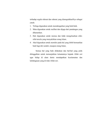 terhadap segala nikmat dan rahmat yang dianugrahkanNya sebagai
cntoh:
1. Telinga digunakan untuk meendengarkan yang baik-baik.
2. Mata digunakan untuk melihat dan dijaga dari pandangan yang
diharamkan.
3. Hati digunakan untuk merasa dan tidak mengeluarkan sifat-
sifat tercela yang menyakitkan orang Islam.
4. Akal digunakan untuk memikir pada hal yang lebih bermanfaat
baik bagi diri sendiri, maupun orang Islam.
Semua hal yang baik dilakukan dan hal-hal yang jelek
ditinggalkan untuk menunjukkan ketaatannya kepada Allah swt
agar hidup di alam dunia mendapatkan keselamatan dan
kebahagiaan yang di ridai Allah swt.
 