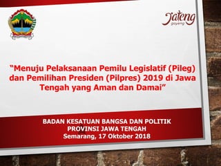 “Menuju Pelaksanaan Pemilu Legislatif (Pileg)
dan Pemilihan Presiden (Pilpres) 2019 di Jawa
Tengah yang Aman dan Damai”
BADAN KESATUAN BANGSA DAN POLITIK
PROVINSI JAWA TENGAH
Semarang, 17 Oktober 2018
 