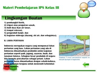 Materi Pembelajaran IPS Kelas III
1) pembangkit listrik,
2) irigasi atau pengairan sawah,
3) budi daya ikan air tawar,
4) tempat rekreasi,
5) pengendali banjir, dan
6) kegiatan olahraga (dayung, ski air, dan sebagainya).
B. LAHAN PERTANIAN
Indonesia merupakan negara yang mempunyai lahan
pertanian yang luas. Lahan pertanian yang ada di
Indonesia dimanfaatkan penduduk untuk kegiatan
pertanian seperti padi, jagung, sayuran, buah, dan
tanaman lainnya. Sebagian besar penduduk di negara
kita bermata pencaharian sebagai petani. Lahan
pertanian harus dimanfaatkan dengan sebaik-baiknya.
Hasil pertanian berguna untuk memenuhi kebutuhan
hidup manusia.
Lingkungan Buatan
 
