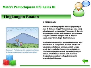 Materi Pembelajaran IPS Kelas III
D. PERKEBUNAN
Pernahkah kamu pergi ke daerah pegunungan
atau di dataran tinggi? Tanaman apa saja yang
ada di daerah pegunungan? Tanaman di daerah
pegunungan adalah jenis tanaman perkebunan
yang bisa tumbuh dengan baik di daerah
sejuk, seperti teh, kopi, dan tembakau.
Selain di dataran tinggi usaha perkebunan juga
diusahakan di tempat lain. Contoh hasil dari
tanaman perkebunan lainnya adalah kelapa
sawit, karet, cokelat, kapas, dan sebagainya.
Perkebunan juga termasuk dalam lingkungan
buatan. Perkebunan dibuat oleh manusia
dengan tujuan untuk berbagai memenuhi
kepentingan hidupnya.
Lingkungan Buatan
 