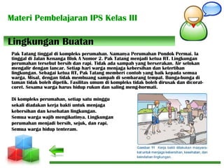 Materi Pembelajaran IPS Kelas III
Pak Tatang tinggal di kompleks perumahan. Namanya Perumahan Pondok Permai. Ia
tinggal di Jalan Kenanga Blok A Nomor 2. Pak Tatang menjadi ketua RT. Lingkungan
perumahan tersebut bersih dan rapi. Tidak ada sampah yang berserakan. Air selokan
mengalir dengan lancar. Setiap hari warga menjaga kebersihan dan ketertiban
lingkungan. Sebagai ketua RT, Pak Tatang memberi contoh yang baik kepada semua
warga. Misal, dengan tidak membuang sampah di sembarang tempat. Bunga-bunga di
taman tidak boleh dipetik. Fasilitas umum di kompleks tidak boleh dirusak dan dicorat-
coret. Sesama warga harus hidup rukun dan saling meng-hormati.
Di kompleks perumahan, setiap satu minggu
sekali diadakan kerja bakti untuk menjaga
kebersihan dan kesehatan lingkungan.
Semua warga wajib mengikutinya. Lingkungan
perumahan menjadi bersih, sejuk, dan rapi.
Semua warga hidup tenteram.
Lingkungan Buatan
 