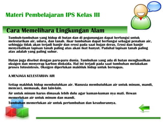 Materi Pembelajaran IPS Kelas III
Tumbuh-tumbuhan yang hidup di hutan dan di pegunungan dapat berfungsi untuk
melestarikan air, udara, dan tanah. Akar tumbuhan dapat berfungsi sebagai penahan air,
sehingga tidak akan terjadi banjir dan erosi pada saat hujan deras. Erosi dan banjir
menyebabkan lapisan tanah paling atas akan ikut hanyut. Padahal lapisan tanah paling
atas adalah yang paling subur.
Hutan juga disebut dengan paru-paru dunia. Tumbuhan yang ada di hutan menghasilkan
oksigen dan menyerap karbon dioksida. Hal ini terjadi pada saat tumbuhan melakukan
proses fotosintesis. Oksigen diperlukan makhluk hidup untuk bernapas.
A.MENJAGA KELESTARIAN AIR
Setiap makhluk hidup membutuhkan air. Manusia membutuhkan air untuk minum, mandi,
mencuci, memasak, dan lain-lain.
Air untuk minum harus dimasak lebih dulu agar kuman-kuman nya mati. Hewan
memerlukan air untuk minum dan mandi.
Tumbuhan memerlukan air untuk pertumbuhan dan kesuburannya.
Cara Memelihara Lingkungan Alam
 