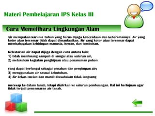 Materi Pembelajaran IPS Kelas III
Air merupakan karunia Tuhan yang harus dijaga keberadaan dan kebersihannya. Air yang
kotor atau tercemar tidak dapat dimanfaatkan. Air yang kotor atau tercemar dapat
membahayakan kehidupan manusia, hewan, dan tumbuhan.
Kelestarian air dapat dijaga dengan cara antara lain:
1) tidak membuang sampah di sungai atau saluran air,
2) melakukan kegiatan penghijuan atau penanaman pohon
yang dapat berfungsi sebagai penahan dan penyimpan air;
3) menggunakan air sesuai kebutuhan.
4) Air bekas cucian dan mandi diusahakan tidak langsung
meresap ke dalam tanah, tetapi dialirkan ke saluran pembuangan. Hal ini bertujuan agar
tidak terjadi pencemaran air tanah.
Cara Memelihara Lingkungan Alam
 