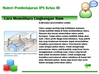 Materi Pembelajaran IPS Kelas III
B.MENJAGA KELESTARIAN UDARA
Udara sangat penting bagi kehidupan manusia.
Setiap makhluk hidup di bumi membutuhkan udara.
Manusia dan hewan memerlukan udara untuk
bernapas. Tanpa udara semua makhluk hidup akan
mati. Udara perlu dijaga kebersihannya. Asap pabrik
dan asap kendaraan bermotor dapat menyebabkan
terjadinya pencemaran udara. Pencemaran udara
sama dengan polusi udara. Untuk mengurangi
pencemaran udara, pabrik-pabrik yang besar harus
menggunakan cerobong asap. Udara yang bersih
baik untuk kesehatan badan. Untuk mengurangi
terjadinya pencemaran udara sebaiknya di kanan kiri
jalan ditanami pohon. Kamu juga harus ikut serta
dalam menjaga kebersihan udara.
Cara Memelihara Lingkungan Alam
 