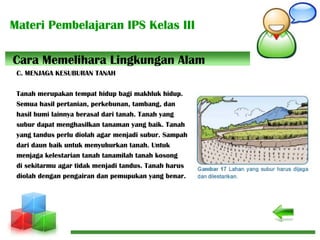 Materi Pembelajaran IPS Kelas III
C. MENJAGA KESUBURAN TANAH
Tanah merupakan tempat hidup bagi makhluk hidup.
Semua hasil pertanian, perkebunan, tambang, dan
hasil bumi lainnya berasal dari tanah. Tanah yang
subur dapat menghasilkan tanaman yang baik. Tanah
yang tandus perlu diolah agar menjadi subur. Sampah
dari daun baik untuk menyuburkan tanah. Untuk
menjaga kelestarian tanah tanamilah tanah kosong
di sekitarmu agar tidak menjadi tandus. Tanah harus
diolah dengan pengairan dan pemupukan yang benar.
Cara Memelihara Lingkungan Alam
 