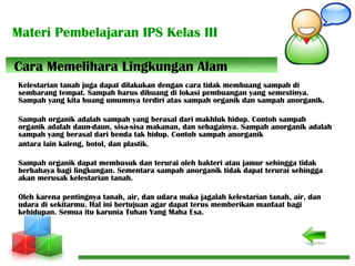 Materi Pembelajaran IPS Kelas III
Kelestarian tanah juga dapat dilakukan dengan cara tidak membuang sampah di
sembarang tempat. Sampah harus dibuang di lokasi pembuangan yang semestinya.
Sampah yang kita buang umumnya terdiri atas sampah organik dan sampah anorganik.
Sampah organik adalah sampah yang berasal dari makhluk hidup. Contoh sampah
organik adalah daun-daun, sisa-sisa makanan, dan sebagainya. Sampah anorganik adalah
sampah yang berasal dari benda tak hidup. Contoh sampah anorganik
antara lain kaleng, botol, dan plastik.
Sampah organik dapat membusuk dan terurai oleh bakteri atau jamur sehingga tidak
berbahaya bagi lingkungan. Sementara sampah anorganik tidak dapat terurai sehingga
akan merusak kelestarian tanah.
Oleh karena pentingnya tanah, air, dan udara maka jagalah kelestarian tanah, air, dan
udara di sekitarmu. Hal ini bertujuan agar dapat terus memberikan manfaat bagi
kehidupan. Semua itu karunia Tuhan Yang Maha Esa.
Cara Memelihara Lingkungan Alam
 