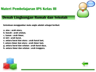 Materi Pembelajaran IPS Kelas III
Denah Lingkungan Rumah dan Sekolah
Ketentuan menggambar mata angin adalah sebagai berikut:
a. atas : arah utara,
b. bawah : arah selatan,
c. kanan : arah timur,
d. kiri : arah barat,
e. antara barat dan utara : arah barat laut,
f. antara timur dan utara : arah timur laut,
g. antara barat dan selatan : arah barat daya,
h. antara timur dan selatan : arah tenggara.
 