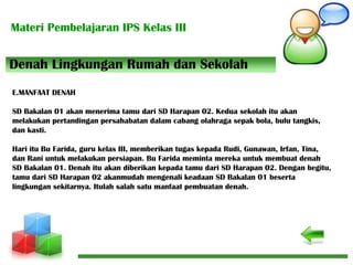Materi Pembelajaran IPS Kelas III
Denah Lingkungan Rumah dan Sekolah
E.MANFAAT DENAH
SD Bakalan 01 akan menerima tamu dari SD Harapan 02. Kedua sekolah itu akan
melakukan pertandingan persahabatan dalam cabang olahraga sepak bola, bulu tangkis,
dan kasti.
Hari itu Bu Farida, guru kelas III, memberikan tugas kepada Rudi, Gunawan, Irfan, Tina,
dan Rani untuk melakukan persiapan. Bu Farida meminta mereka untuk membuat denah
SD Bakalan 01. Denah itu akan diberikan kepada tamu dari SD Harapan 02. Dengan begitu,
tamu dari SD Harapan 02 akanmudah mengenali keadaan SD Bakalan 01 beserta
lingkungan sekitarnya. Itulah salah satu manfaat pembuatan denah.
 