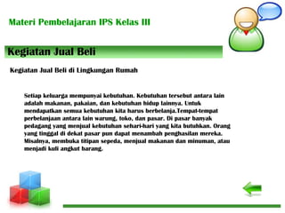 Materi Pembelajaran IPS Kelas III
Kegiatan Jual Beli
Kegiatan Jual Beli di Lingkungan Rumah
Setiap keluarga mempunyai kebutuhan. Kebutuhan tersebut antara lain
adalah makanan, pakaian, dan kebutuhan hidup lainnya. Untuk
mendapatkan semua kebutuhan kita harus berbelanja.Tempat-tempat
perbelanjaan antara lain warung, toko, dan pasar. Di pasar banyak
pedagang yang menjual kebutuhan sehari-hari yang kita butuhkan. Orang
yang tinggal di dekat pasar pun dapat menambah penghasilan mereka.
Misalnya, membuka titipan sepeda, menjual makanan dan minuman, atau
menjadi kuli angkut barang.
 