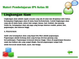 Materi Pembelajaran IPS Kelas III
Lingkungan alam adalah segala sesuatu yang ada di alam dan diciptakan oleh Tuhan.
Ketampakan lingkungan alam di muka bumi berbeda-beda. Contoh lingkungan alam
yang ada di muka bumi, antara lain sungai, danau, laut, lembah, dan gunung.
Selain itu, ketampakan alam ada juga yang berupa dataran rendah, pantai, laut,
pegunungan, dan dataran tinggi.
A. PEGUNUNGAN
Salah satu ketampakan alam yang dapat kita lihat adalah pegunungan.
Pegunungan adalah bentang alam yang berupa deretan gunung yang
bersambungan. Pegunungan termasuk dataran tinggi. Udara di pegunungan biasanya
sejuk dan bahkan ada yang sangat dingin. Daerah pegunungan sangat baik
untuk bercocok tanam buah, sayur, dan bunga.
Lingkungan Alam
 