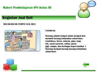 Materi Pembelajaran IPS Kelas III
A.WARUNG
Warung adalah tempat untuk menjual dan
membeli barang kebutuhan sehari-hari.
Contohnya, beras, minyak, gula, kopi,
teh, sayur-sayuran, sabun, pasta
gigi, sampo, dan berbagai keper-Gambar 1
Warung menjual barang barang kebutuhan
sehari-hari.
Kegiatan Jual Beli
MACAM-MACAM TEMPAT JUAL BELI
 