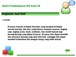 Materi Pembelajaran IPS Kelas III
Di pasar banyak terdapat kios-kios yang menjual berbagai
macam barang. Ada kios yang khusus menjual sayuran, daging
sapi, daging ayam, buah, sembako, dan masih banyak lagi
barang-barang yang dijual di pasar. Di pasar kita dapat memilih
dan menawar barang yang akan kita beli, sehingga kita dapat
membeli kebutuhan kita dengan harga yang lebih murah.
C.PASAR
Kegiatan Jual Beli
 