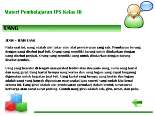 Materi Pembelajaran IPS Kelas III
Pada saat ini, uang adalah alat tukar atau alat pembayaran yang sah. Penukaran barang
dengan uang disebut jual beli. Orang yang memiliki barang untuk ditukarkan dengan
uang disebut penjual. Orang yang memiliki uang untuk ditukarkan dengan barang
disebut pembeli.
Uang yang beredar di tengah masyarakat terdiri atas dua jenis uang, yaitu uang kartal
dan uang giral. Uang kartal berupa uang kertas dan uang logam yang dapat langsung
digunakan untuk kegiatan jual beli. Uang kartal yang berupa uang kertas dan logam
adalah uang yang banyak digunakan masyarakat luas seperti yang sudah kita kenal
selama ini. Uang giral adalah alat pembayaran (penukar) dalam bentuk surat-surat
berharga atau surat-surat penting. Contoh uang giral adalah cek, giro, wesel, dan polis.
UANG
JENIS – JENIS UANG
 