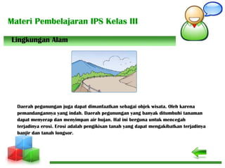 Materi Pembelajaran IPS Kelas III
Daerah pegunungan juga dapat dimanfaatkan sebagai objek wisata. Oleh karena
pemandangannya yang indah. Daerah pegunungan yang banyak ditumbuhi tanaman
dapat menyerap dan menyimpan air hujan. Hal ini berguna untuk mencegah
terjadinya erosi. Erosi adalah pengikisan tanah yang dapat mengakibatkan terjadinya
banjir dan tanah longsor.
Lingkungan Alam
 