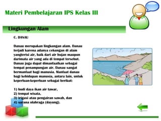 Materi Pembelajaran IPS Kelas III
C. DANAU
Danau merupakan lingkungan alam. Danau
terjadi karena adanya cekungan di alam
yangterisi air, baik dari air hujan maupun
darimata air yang ada di tempat tersebut.
Danau juga dapat dimanfaatkan sebagai
tempat penampungan air. Danau sangat
bermanfaat bagi manusia. Manfaat danau
bagi kehidupan manusia, antara lain, untuk
keperluan-keperluan sebagai berikut:
1) budi daya ikan air tawar,
2) tempat wisata,
3) irigasi atau pengairan sawah, dan
4) sarana olahraga (dayung).
Lingkungan Alam
 