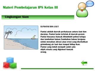 Materi Pembelajaran IPS Kelas III
D.PANTAI DAN LAUT
Pantai adalah daerah perbatasan antara laut dan
daratan. Pantai lazim terletak di daerah pesisir.
Pantai biasanya banyak ditumbuhi pohon kelapa
dan tumbuhan bakau.Tumbuhan bakau berguna
untuk menahan abrasi atau erosi yang disebabkan
gelombang air laut dan tempat hidup ikan.
Pantai yang indah menjadi salah satu
objek wisata yang digemari banyak
orang.
Lingkungan Alam
 