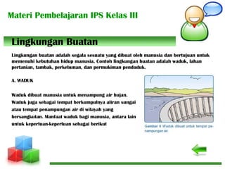 Materi Pembelajaran IPS Kelas III
Lingkungan buatan adalah segala sesuatu yang dibuat oleh manusia dan bertujuan untuk
memenuhi kebutuhan hidup manusia. Contoh lingkungan buatan adalah waduk, lahan
pertanian, tambak, perkebunan, dan permukiman penduduk.
A. WADUK
Waduk dibuat manusia untuk menampung air hujan.
Waduk juga sebagai tempat berkumpulnya aliran sungai
atau tempat penampungan air di wilayah yang
bersangkutan. Manfaat waduk bagi manusia, antara lain
untuk keperluan-keperluan sebagai berikut
Lingkungan Buatan
 