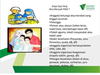 Siapa Saja Yang
Bisa Menjadi PMO ?
•Anggota keluarga atau kerabat yang
tinggal serumah
•Tetangga
•Teman atau atasan (rekan kerja,
supervisor, sipir/petugas lapas dll)
•Tokoh agama, tokoh masyarakat atau
tokoh adat
•Kader kesehatan (Posyandu, Juru
Pemantau Jentik, KB, dll)
•Anggota organisasi kemasyarakatan
(PKK, LSM, dll)
•Anggota organisasi keagamaan
(majelis taklim, gereja, dll)
•Petugas Kesehatan (bidan di desa,
perawat, pekarya, sanitarian, juru
imunisasi, dokter, dll)
 