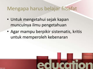 Mengapa harus belajar filsafat
• Untuk mengetahui sejak kapan
munculnya ilmu pengetahuan
• Agar mampu berpikir sistematis, kritis
untuk memperoleh kebenaran
 