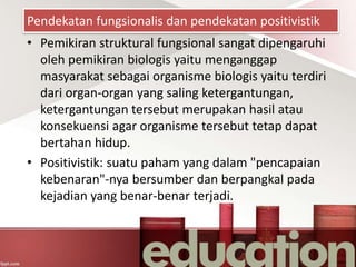 Pendekatan fungsionalis dan pendekatan positivistik
• Pemikiran struktural fungsional sangat dipengaruhi
oleh pemikiran biologis yaitu menganggap
masyarakat sebagai organisme biologis yaitu terdiri
dari organ-organ yang saling ketergantungan,
ketergantungan tersebut merupakan hasil atau
konsekuensi agar organisme tersebut tetap dapat
bertahan hidup.
• Positivistik: suatu paham yang dalam "pencapaian
kebenaran"-nya bersumber dan berpangkal pada
kejadian yang benar-benar terjadi.
 