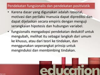 Pendekatan fungsionalis dan pendekatan positivistik
• Karena dasar yang digunakan adalah rasional,
motivasi dan perilaku manusia dapat diprediksi dan
dapat dijelaskan secara empiris dengan menguji
serangkaian hipotesis dan hubungan variabel.
• fungsionalis mengadopsi pendekatan deduktif untuk
mengubah, melihat itu sebagai langkah dari umum
ke khusus, atau dari teori ke tindakan, dan
menggunakan seperangkat prinsip untuk
menginduksi dan membimbing tindakan.
 
