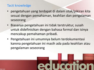 Tacit knowledge
• pengetahuan yang terdapat di dalam otak/pikiran kita
sesuai dengan pemahaman, keahlian dan pengalaman
seseorang
• Biasanya pengetahuan ini tidak terstruktur, susah
untuk didefinisikan dengan bahasa formal dan isinya
mencakup pemahaman pribadi.
• Pengetahuan ini umumnya belum terdokumentasi
karena pengetahuan ini masih ada pada keahlian atau
pengalaman seseorang
 