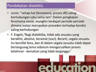 Pendekatan dialektis
• Lenin: "setiap hal (fenomena, proses dll) saling
berhubungan satu sama lain".Dalam pengkajian
fenomena sosial, mungkin terdapat periode-periode
dimana isolasi merupakan preseden terhadap kondisi
saling berhubungan
• F. Engels,"Bagi dialektika, tidak ada sesuatu yang
berakhir, absolut, keramat (suci). Berarti, segala sesuatu
itu bersifat fana, dan di dalam segala sesuatu tidak dapat
berlangsung lama sebelum mengecualikan proses
kelahiran - kematian yang tidak terganggu"
 