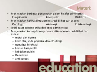 Materi:
• Menjelaskan berbagai pendekatan dalam filsafat administrasi
Fungsionalis Interpretif Dialektis
• Menjelaskan hakikat ilmu administrasi dilihat dari aspek:
Ontologi, Aksiologi Epistemologi
• Teori dasar tentang etika dan etika administrasi
• Menjelaskan konsep-konsep dalam etika administrasi dilihat dari
aspek:
– moral dan norma
– kode etik, kode perilaku, dan etos kerja
– netralitas birokrasi
– komunikasi publik
– kebijakan public
– Demokrasi
– anti korupsi
 
