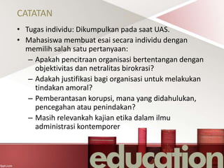 CATATAN
• Tugas individu: Dikumpulkan pada saat UAS.
• Mahasiswa membuat esai secara individu dengan
memilih salah satu pertanyaan:
– Apakah pencitraan organisasi bertentangan dengan
objektivitas dan netralitas birokrasi?
– Adakah justifikasi bagi organisasi untuk melakukan
tindakan amoral?
– Pemberantasan korupsi, mana yang didahulukan,
pencegahan atau penindakan?
– Masih relevankah kajian etika dalam ilmu
administrasi kontemporer
 