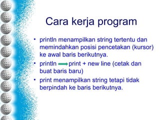 Cara kerja program
• println menampilkan string tertentu dan
memindahkan posisi pencetakan (kursor)
ke awal baris berikutnya.
• println print + new line (cetak dan
buat baris baru)
• print menampilkan string tetapi tidak
berpindah ke baris berikutnya.
 